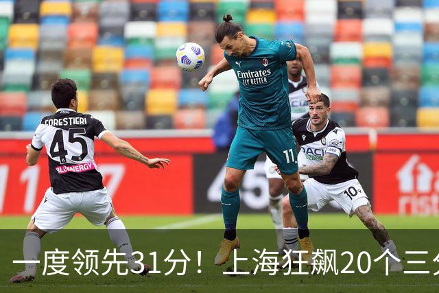 一度领先31分！上海狂飙20个三分打崩广东防线 卢伟末节放水还3-17