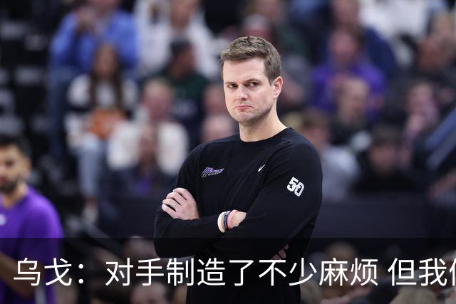 乌戈：对手制造了不少麻烦 但我们防守端做得很好尤其是段睿骐