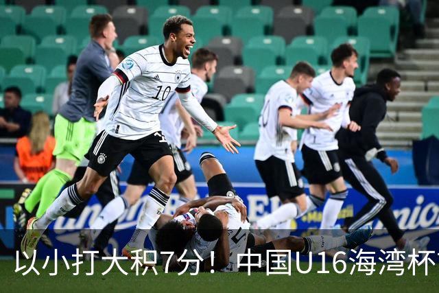 以小打大积7分！中国U16海湾杯前景：半决赛基本稳 头名要赢阿联酋