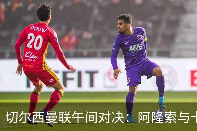 切尔西曼联午间对决：阿隆索与卡里克谁更需要一场胜利
