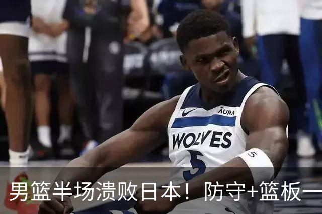 男篮半场溃败日本！防守+篮板一塌糊涂，进攻打铁，仅李弘权能看