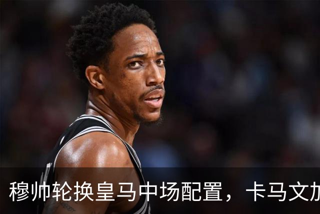 穆帅轮换皇马中场配置，卡马文加状态提升，打出强势表现