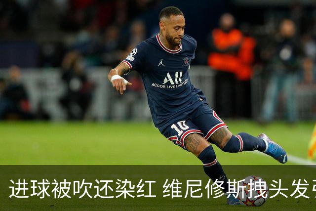 进球被吹还染红 维尼修斯拽头发引众怒！情绪失控正在毁掉他的上限