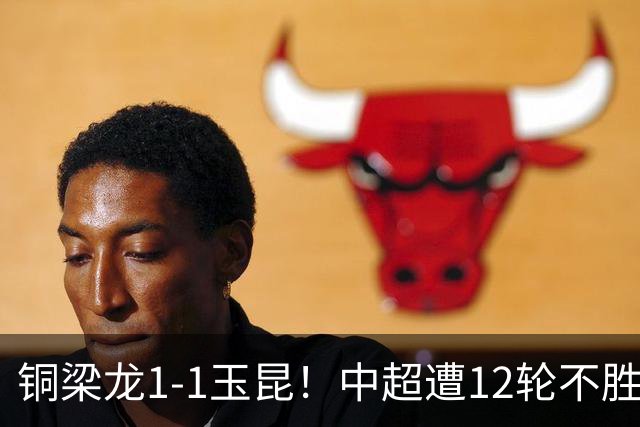 铜梁龙1-1玉昆！中超遭12轮不胜 肯帕努点射绝平 奥斯卡屡失良机